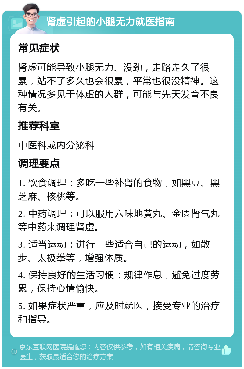 肾虚引起的小腿无力就医指南 常见症状 肾虚可能导致小腿无力、没劲，走路走久了很累，站不了多久也会很累，平常也很没精神。这种情况多见于体虚的人群，可能与先天发育不良有关。 推荐科室 中医科或内分泌科 调理要点 1. 饮食调理：多吃一些补肾的食物，如黑豆、黑芝麻、核桃等。 2. 中药调理：可以服用六味地黄丸、金匮肾气丸等中药来调理肾虚。 3. 适当运动：进行一些适合自己的运动，如散步、太极拳等，增强体质。 4. 保持良好的生活习惯：规律作息，避免过度劳累，保持心情愉快。 5. 如果症状严重，应及时就医，接受专业的治疗和指导。