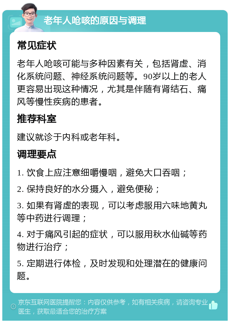 老年人呛咳的原因与调理 常见症状 老年人呛咳可能与多种因素有关，包括肾虚、消化系统问题、神经系统问题等。90岁以上的老人更容易出现这种情况，尤其是伴随有肾结石、痛风等慢性疾病的患者。 推荐科室 建议就诊于内科或老年科。 调理要点 1. 饮食上应注意细嚼慢咽，避免大口吞咽； 2. 保持良好的水分摄入，避免便秘； 3. 如果有肾虚的表现，可以考虑服用六味地黄丸等中药进行调理； 4. 对于痛风引起的症状，可以服用秋水仙碱等药物进行治疗； 5. 定期进行体检，及时发现和处理潜在的健康问题。