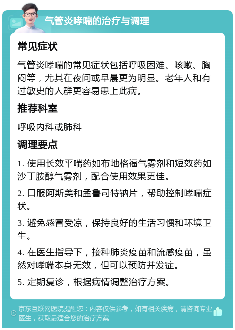 气管炎哮喘的治疗与调理 常见症状 气管炎哮喘的常见症状包括呼吸困难、咳嗽、胸闷等，尤其在夜间或早晨更为明显。老年人和有过敏史的人群更容易患上此病。 推荐科室 呼吸内科或肺科 调理要点 1. 使用长效平喘药如布地格福气雾剂和短效药如沙丁胺醇气雾剂，配合使用效果更佳。 2. 口服阿斯美和孟鲁司特钠片，帮助控制哮喘症状。 3. 避免感冒受凉，保持良好的生活习惯和环境卫生。 4. 在医生指导下，接种肺炎疫苗和流感疫苗，虽然对哮喘本身无效，但可以预防并发症。 5. 定期复诊，根据病情调整治疗方案。