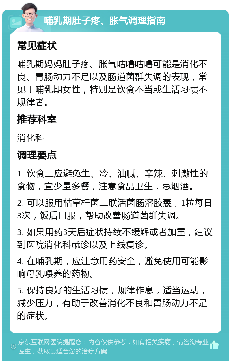 哺乳期肚子疼、胀气调理指南 常见症状 哺乳期妈妈肚子疼、胀气咕噜咕噜可能是消化不良、胃肠动力不足以及肠道菌群失调的表现，常见于哺乳期女性，特别是饮食不当或生活习惯不规律者。 推荐科室 消化科 调理要点 1. 饮食上应避免生、冷、油腻、辛辣、刺激性的食物，宜少量多餐，注意食品卫生，忌烟酒。 2. 可以服用枯草杆菌二联活菌肠溶胶囊，1粒每日3次，饭后口服，帮助改善肠道菌群失调。 3. 如果用药3天后症状持续不缓解或者加重，建议到医院消化科就诊以及上线复诊。 4. 在哺乳期，应注意用药安全，避免使用可能影响母乳喂养的药物。 5. 保持良好的生活习惯，规律作息，适当运动，减少压力，有助于改善消化不良和胃肠动力不足的症状。