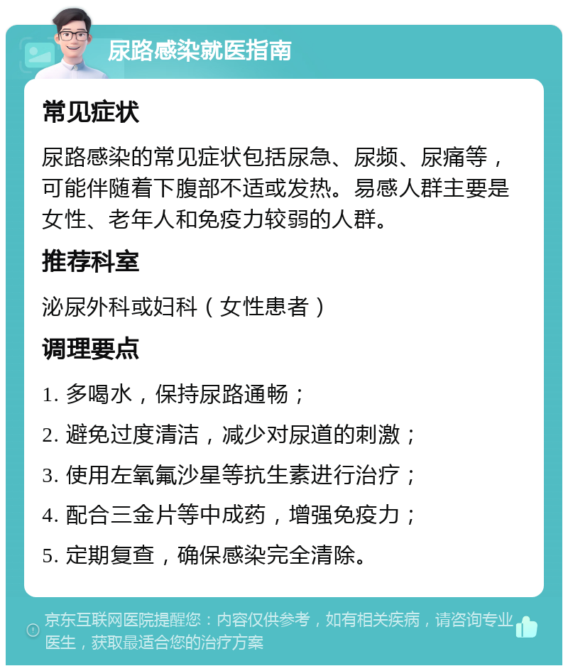 尿路感染就医指南 常见症状 尿路感染的常见症状包括尿急、尿频、尿痛等，可能伴随着下腹部不适或发热。易感人群主要是女性、老年人和免疫力较弱的人群。 推荐科室 泌尿外科或妇科（女性患者） 调理要点 1. 多喝水，保持尿路通畅； 2. 避免过度清洁，减少对尿道的刺激； 3. 使用左氧氟沙星等抗生素进行治疗； 4. 配合三金片等中成药，增强免疫力； 5. 定期复查，确保感染完全清除。