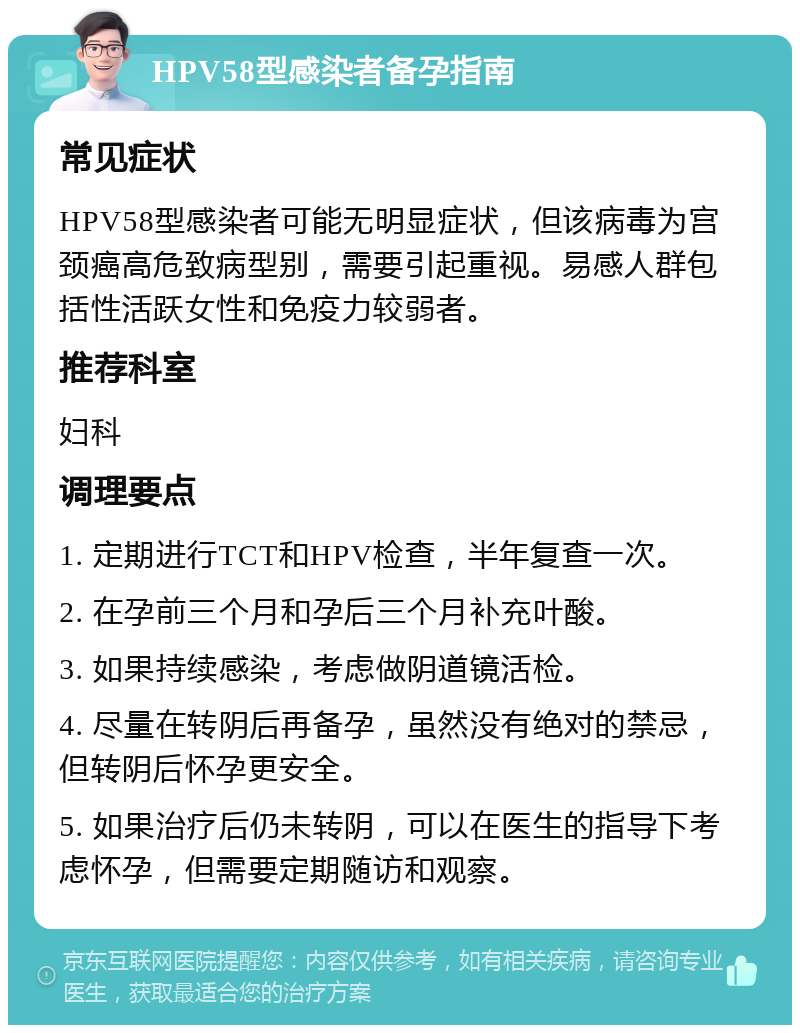 HPV58型感染者备孕指南 常见症状 HPV58型感染者可能无明显症状，但该病毒为宫颈癌高危致病型别，需要引起重视。易感人群包括性活跃女性和免疫力较弱者。 推荐科室 妇科 调理要点 1. 定期进行TCT和HPV检查，半年复查一次。 2. 在孕前三个月和孕后三个月补充叶酸。 3. 如果持续感染，考虑做阴道镜活检。 4. 尽量在转阴后再备孕，虽然没有绝对的禁忌，但转阴后怀孕更安全。 5. 如果治疗后仍未转阴，可以在医生的指导下考虑怀孕，但需要定期随访和观察。