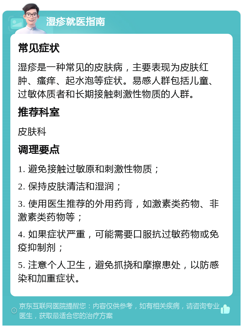 湿疹就医指南 常见症状 湿疹是一种常见的皮肤病，主要表现为皮肤红肿、瘙痒、起水泡等症状。易感人群包括儿童、过敏体质者和长期接触刺激性物质的人群。 推荐科室 皮肤科 调理要点 1. 避免接触过敏原和刺激性物质； 2. 保持皮肤清洁和湿润； 3. 使用医生推荐的外用药膏，如激素类药物、非激素类药物等； 4. 如果症状严重，可能需要口服抗过敏药物或免疫抑制剂； 5. 注意个人卫生，避免抓挠和摩擦患处，以防感染和加重症状。