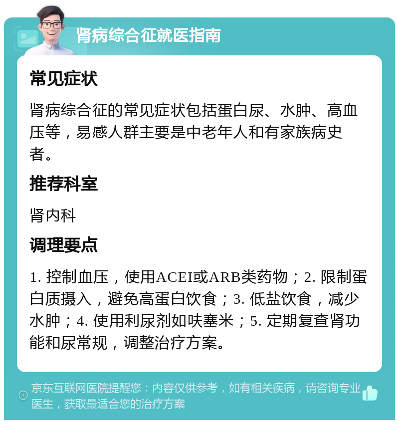 肾病综合征就医指南 常见症状 肾病综合征的常见症状包括蛋白尿、水肿、高血压等，易感人群主要是中老年人和有家族病史者。 推荐科室 肾内科 调理要点 1. 控制血压，使用ACEI或ARB类药物；2. 限制蛋白质摄入，避免高蛋白饮食；3. 低盐饮食，减少水肿；4. 使用利尿剂如呋塞米；5. 定期复查肾功能和尿常规，调整治疗方案。