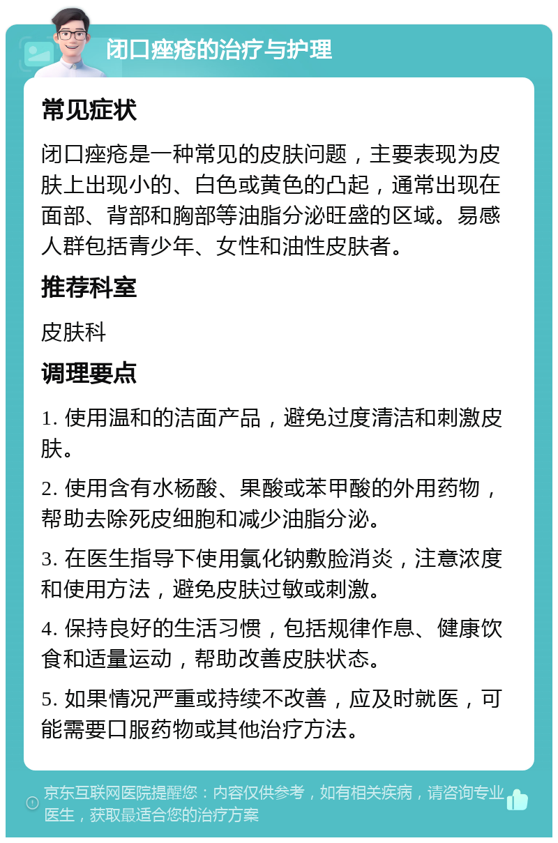 闭口痤疮的治疗与护理 常见症状 闭口痤疮是一种常见的皮肤问题，主要表现为皮肤上出现小的、白色或黄色的凸起，通常出现在面部、背部和胸部等油脂分泌旺盛的区域。易感人群包括青少年、女性和油性皮肤者。 推荐科室 皮肤科 调理要点 1. 使用温和的洁面产品，避免过度清洁和刺激皮肤。 2. 使用含有水杨酸、果酸或苯甲酸的外用药物，帮助去除死皮细胞和减少油脂分泌。 3. 在医生指导下使用氯化钠敷脸消炎，注意浓度和使用方法，避免皮肤过敏或刺激。 4. 保持良好的生活习惯，包括规律作息、健康饮食和适量运动，帮助改善皮肤状态。 5. 如果情况严重或持续不改善，应及时就医，可能需要口服药物或其他治疗方法。