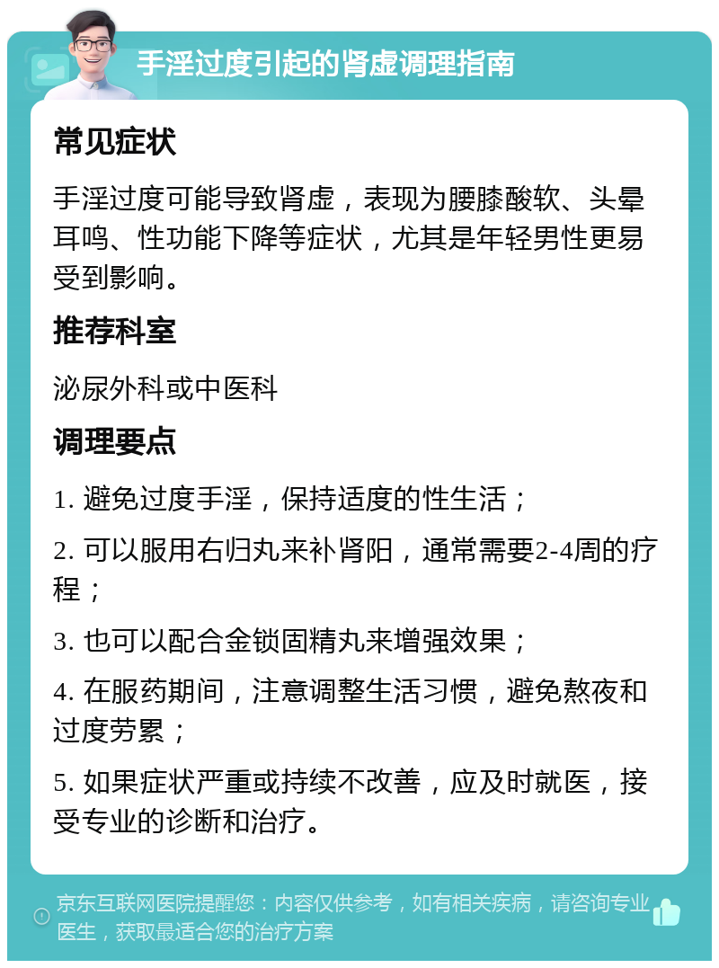 手淫过度引起的肾虚调理指南 常见症状 手淫过度可能导致肾虚，表现为腰膝酸软、头晕耳鸣、性功能下降等症状，尤其是年轻男性更易受到影响。 推荐科室 泌尿外科或中医科 调理要点 1. 避免过度手淫，保持适度的性生活； 2. 可以服用右归丸来补肾阳，通常需要2-4周的疗程； 3. 也可以配合金锁固精丸来增强效果； 4. 在服药期间，注意调整生活习惯，避免熬夜和过度劳累； 5. 如果症状严重或持续不改善，应及时就医，接受专业的诊断和治疗。