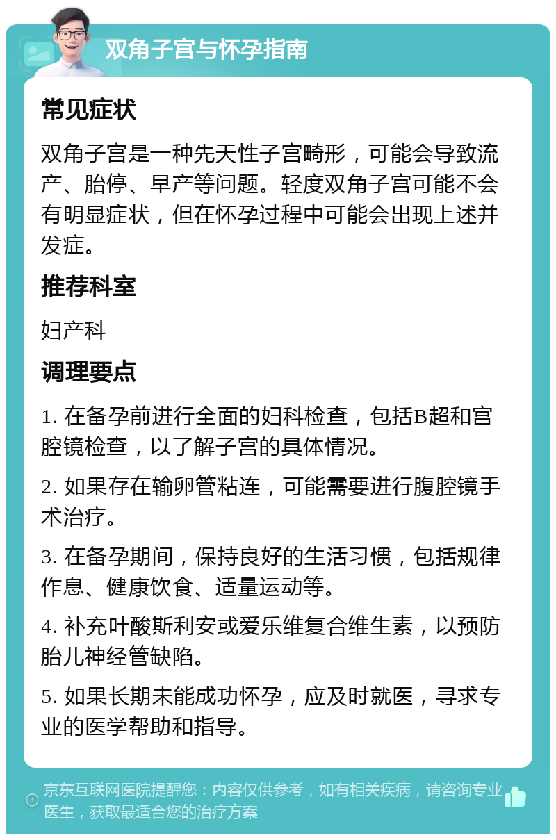 双角子宫与怀孕指南 常见症状 双角子宫是一种先天性子宫畸形，可能会导致流产、胎停、早产等问题。轻度双角子宫可能不会有明显症状，但在怀孕过程中可能会出现上述并发症。 推荐科室 妇产科 调理要点 1. 在备孕前进行全面的妇科检查，包括B超和宫腔镜检查，以了解子宫的具体情况。 2. 如果存在输卵管粘连，可能需要进行腹腔镜手术治疗。 3. 在备孕期间，保持良好的生活习惯，包括规律作息、健康饮食、适量运动等。 4. 补充叶酸斯利安或爱乐维复合维生素，以预防胎儿神经管缺陷。 5. 如果长期未能成功怀孕，应及时就医，寻求专业的医学帮助和指导。