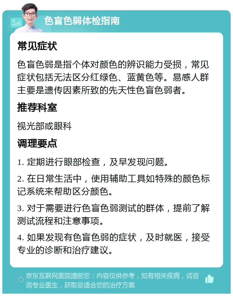 色盲色弱体检指南 常见症状 色盲色弱是指个体对颜色的辨识能力受损，常见症状包括无法区分红绿色、蓝黄色等。易感人群主要是遗传因素所致的先天性色盲色弱者。 推荐科室 视光部或眼科 调理要点 1. 定期进行眼部检查，及早发现问题。 2. 在日常生活中，使用辅助工具如特殊的颜色标记系统来帮助区分颜色。 3. 对于需要进行色盲色弱测试的群体，提前了解测试流程和注意事项。 4. 如果发现有色盲色弱的症状，及时就医，接受专业的诊断和治疗建议。