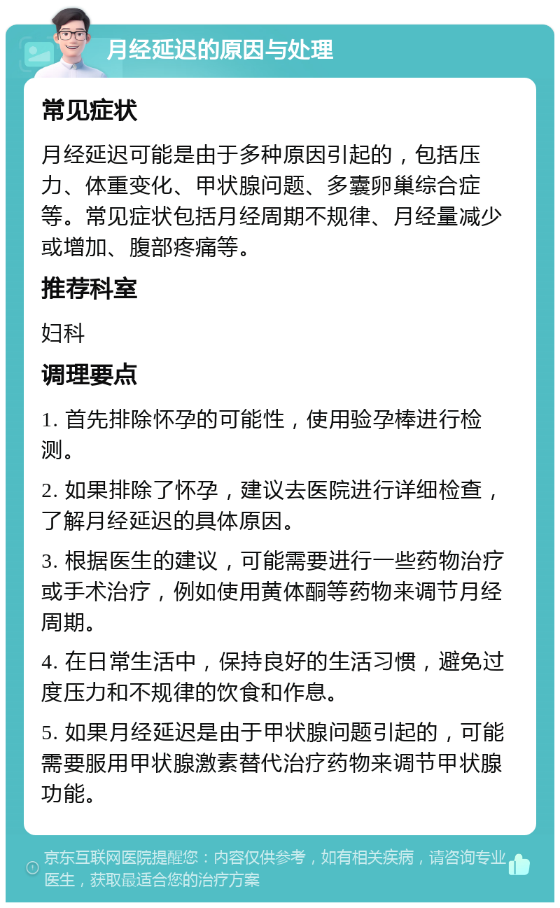 月经延迟的原因与处理 常见症状 月经延迟可能是由于多种原因引起的，包括压力、体重变化、甲状腺问题、多囊卵巢综合症等。常见症状包括月经周期不规律、月经量减少或增加、腹部疼痛等。 推荐科室 妇科 调理要点 1. 首先排除怀孕的可能性，使用验孕棒进行检测。 2. 如果排除了怀孕，建议去医院进行详细检查，了解月经延迟的具体原因。 3. 根据医生的建议，可能需要进行一些药物治疗或手术治疗，例如使用黄体酮等药物来调节月经周期。 4. 在日常生活中，保持良好的生活习惯，避免过度压力和不规律的饮食和作息。 5. 如果月经延迟是由于甲状腺问题引起的，可能需要服用甲状腺激素替代治疗药物来调节甲状腺功能。