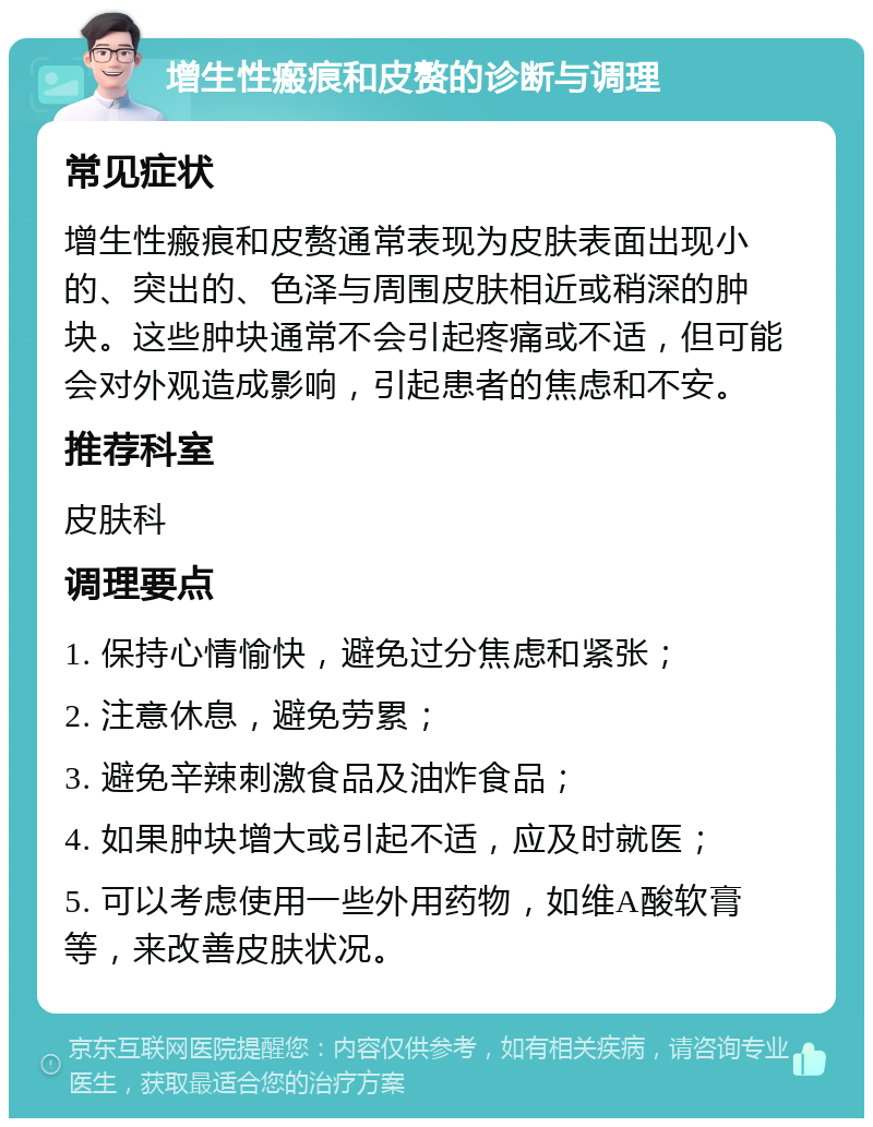 增生性瘢痕和皮赘的诊断与调理 常见症状 增生性瘢痕和皮赘通常表现为皮肤表面出现小的、突出的、色泽与周围皮肤相近或稍深的肿块。这些肿块通常不会引起疼痛或不适，但可能会对外观造成影响，引起患者的焦虑和不安。 推荐科室 皮肤科 调理要点 1. 保持心情愉快，避免过分焦虑和紧张； 2. 注意休息，避免劳累； 3. 避免辛辣刺激食品及油炸食品； 4. 如果肿块增大或引起不适，应及时就医； 5. 可以考虑使用一些外用药物，如维A酸软膏等，来改善皮肤状况。