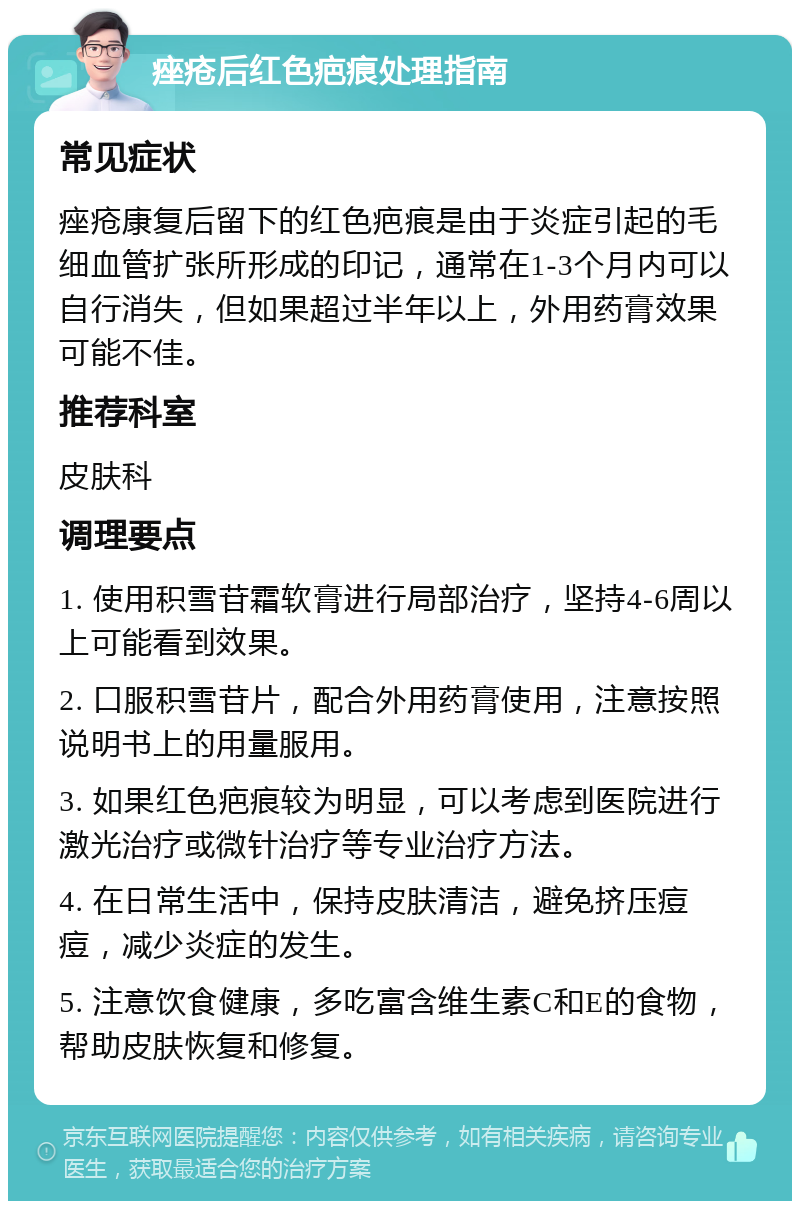 痤疮后红色疤痕处理指南 常见症状 痤疮康复后留下的红色疤痕是由于炎症引起的毛细血管扩张所形成的印记，通常在1-3个月内可以自行消失，但如果超过半年以上，外用药膏效果可能不佳。 推荐科室 皮肤科 调理要点 1. 使用积雪苷霜软膏进行局部治疗，坚持4-6周以上可能看到效果。 2. 口服积雪苷片，配合外用药膏使用，注意按照说明书上的用量服用。 3. 如果红色疤痕较为明显，可以考虑到医院进行激光治疗或微针治疗等专业治疗方法。 4. 在日常生活中，保持皮肤清洁，避免挤压痘痘，减少炎症的发生。 5. 注意饮食健康，多吃富含维生素C和E的食物，帮助皮肤恢复和修复。