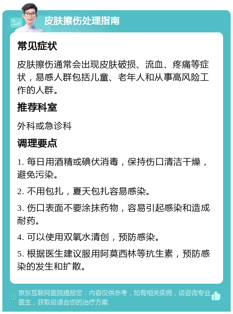 皮肤擦伤处理指南 常见症状 皮肤擦伤通常会出现皮肤破损、流血、疼痛等症状，易感人群包括儿童、老年人和从事高风险工作的人群。 推荐科室 外科或急诊科 调理要点 1. 每日用酒精或碘伏消毒，保持伤口清洁干燥，避免污染。 2. 不用包扎，夏天包扎容易感染。 3. 伤口表面不要涂抹药物，容易引起感染和造成耐药。 4. 可以使用双氧水清创，预防感染。 5. 根据医生建议服用阿莫西林等抗生素，预防感染的发生和扩散。