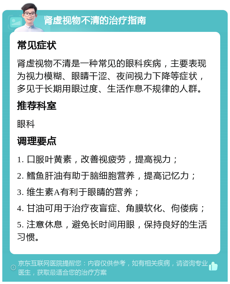 肾虚视物不清的治疗指南 常见症状 肾虚视物不清是一种常见的眼科疾病，主要表现为视力模糊、眼睛干涩、夜间视力下降等症状，多见于长期用眼过度、生活作息不规律的人群。 推荐科室 眼科 调理要点 1. 口服叶黄素，改善视疲劳，提高视力； 2. 鳕鱼肝油有助于脑细胞营养，提高记忆力； 3. 维生素A有利于眼睛的营养； 4. 甘油可用于治疗夜盲症、角膜软化、佝偻病； 5. 注意休息，避免长时间用眼，保持良好的生活习惯。