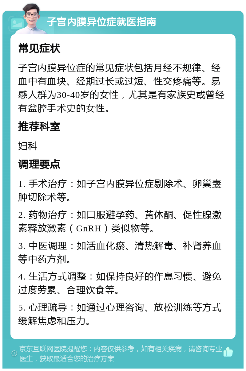 子宫内膜异位症就医指南 常见症状 子宫内膜异位症的常见症状包括月经不规律、经血中有血块、经期过长或过短、性交疼痛等。易感人群为30-40岁的女性，尤其是有家族史或曾经有盆腔手术史的女性。 推荐科室 妇科 调理要点 1. 手术治疗：如子宫内膜异位症剔除术、卵巢囊肿切除术等。 2. 药物治疗：如口服避孕药、黄体酮、促性腺激素释放激素（GnRH）类似物等。 3. 中医调理：如活血化瘀、清热解毒、补肾养血等中药方剂。 4. 生活方式调整：如保持良好的作息习惯、避免过度劳累、合理饮食等。 5. 心理疏导：如通过心理咨询、放松训练等方式缓解焦虑和压力。