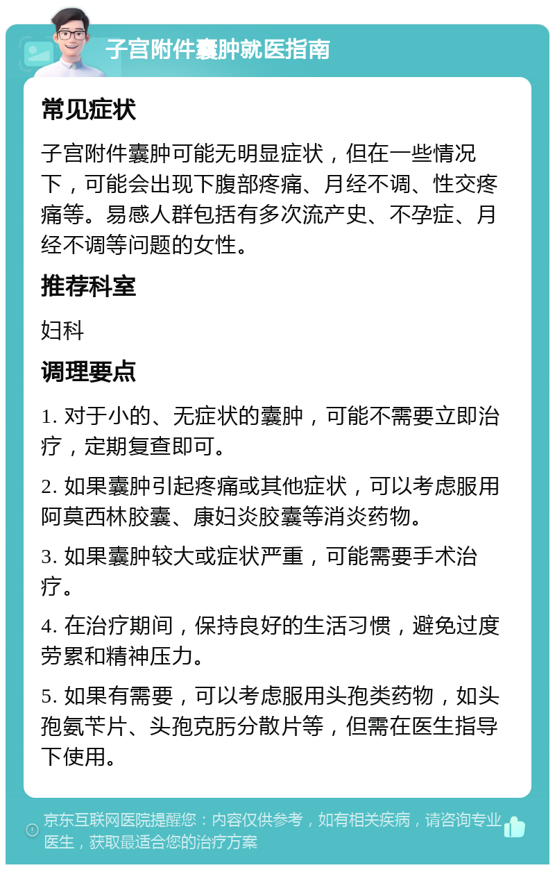 子宫附件囊肿就医指南 常见症状 子宫附件囊肿可能无明显症状，但在一些情况下，可能会出现下腹部疼痛、月经不调、性交疼痛等。易感人群包括有多次流产史、不孕症、月经不调等问题的女性。 推荐科室 妇科 调理要点 1. 对于小的、无症状的囊肿，可能不需要立即治疗，定期复查即可。 2. 如果囊肿引起疼痛或其他症状，可以考虑服用阿莫西林胶囊、康妇炎胶囊等消炎药物。 3. 如果囊肿较大或症状严重，可能需要手术治疗。 4. 在治疗期间，保持良好的生活习惯，避免过度劳累和精神压力。 5. 如果有需要，可以考虑服用头孢类药物，如头孢氨苄片、头孢克肟分散片等，但需在医生指导下使用。