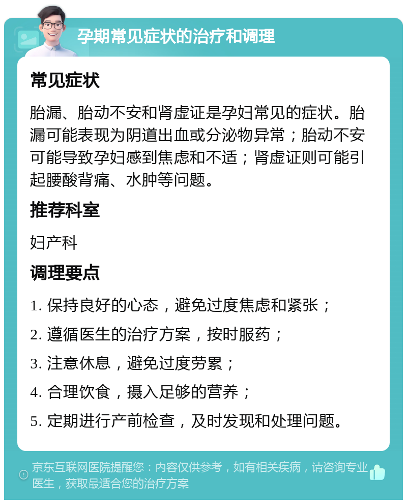 孕期常见症状的治疗和调理 常见症状 胎漏、胎动不安和肾虚证是孕妇常见的症状。胎漏可能表现为阴道出血或分泌物异常；胎动不安可能导致孕妇感到焦虑和不适；肾虚证则可能引起腰酸背痛、水肿等问题。 推荐科室 妇产科 调理要点 1. 保持良好的心态，避免过度焦虑和紧张； 2. 遵循医生的治疗方案，按时服药； 3. 注意休息，避免过度劳累； 4. 合理饮食，摄入足够的营养； 5. 定期进行产前检查，及时发现和处理问题。