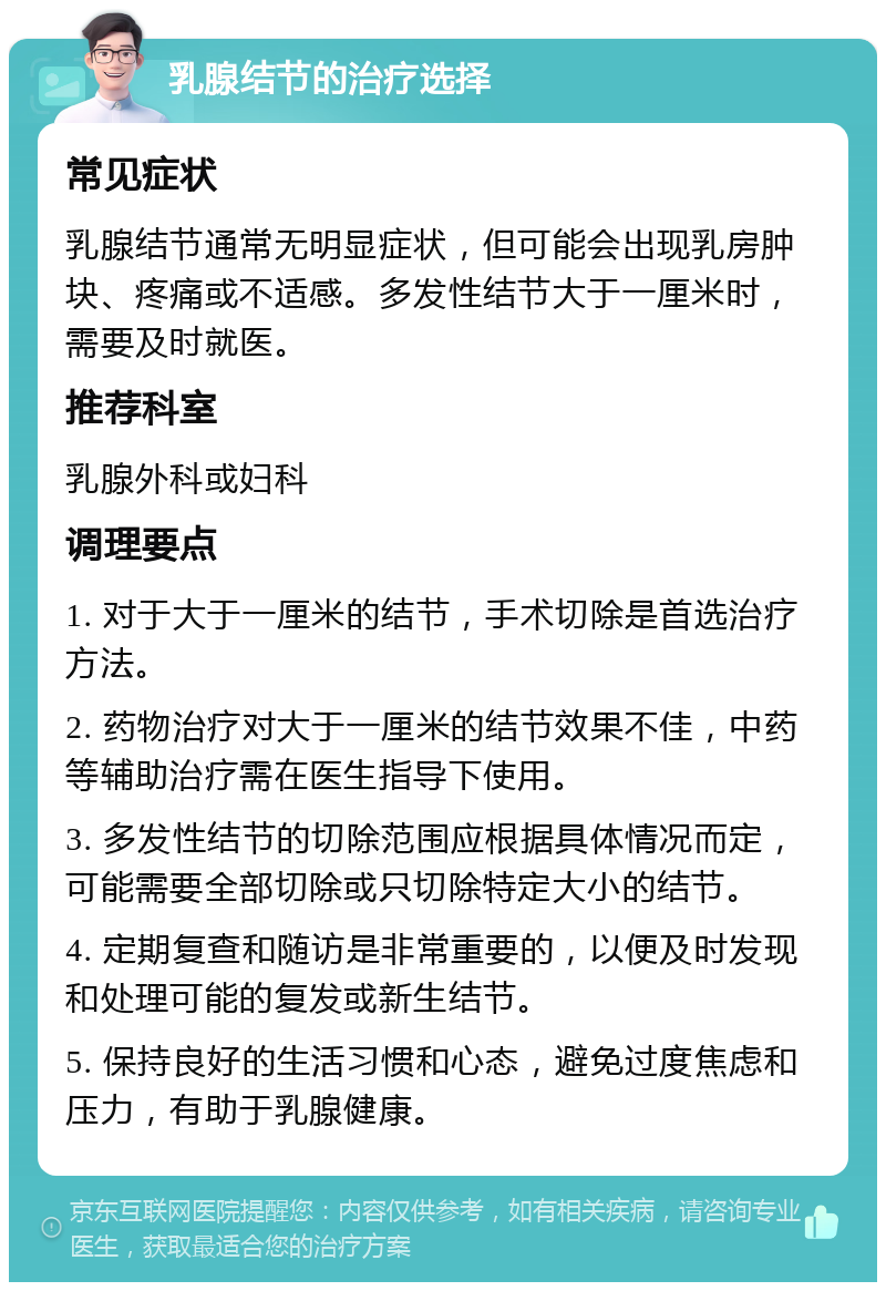 乳腺结节的治疗选择 常见症状 乳腺结节通常无明显症状，但可能会出现乳房肿块、疼痛或不适感。多发性结节大于一厘米时，需要及时就医。 推荐科室 乳腺外科或妇科 调理要点 1. 对于大于一厘米的结节，手术切除是首选治疗方法。 2. 药物治疗对大于一厘米的结节效果不佳，中药等辅助治疗需在医生指导下使用。 3. 多发性结节的切除范围应根据具体情况而定，可能需要全部切除或只切除特定大小的结节。 4. 定期复查和随访是非常重要的，以便及时发现和处理可能的复发或新生结节。 5. 保持良好的生活习惯和心态，避免过度焦虑和压力，有助于乳腺健康。