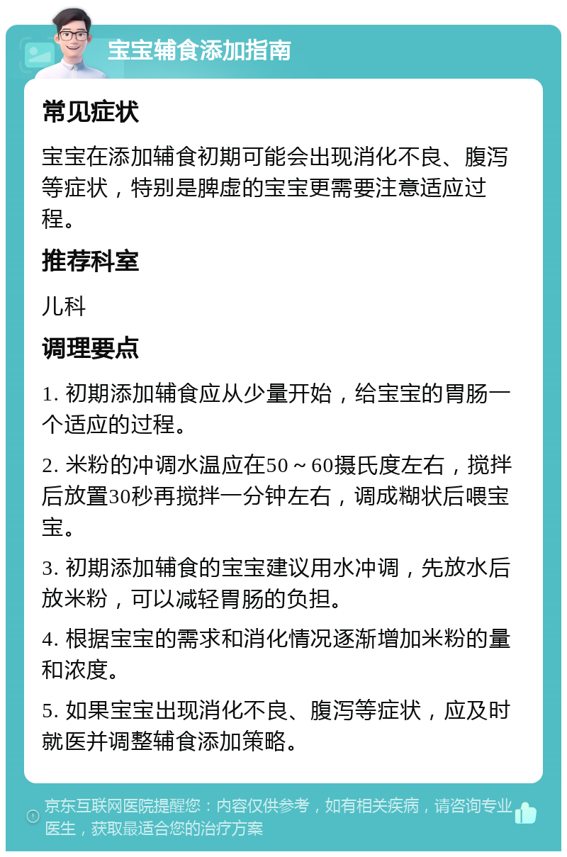 宝宝辅食添加指南 常见症状 宝宝在添加辅食初期可能会出现消化不良、腹泻等症状，特别是脾虚的宝宝更需要注意适应过程。 推荐科室 儿科 调理要点 1. 初期添加辅食应从少量开始，给宝宝的胃肠一个适应的过程。 2. 米粉的冲调水温应在50～60摄氏度左右，搅拌后放置30秒再搅拌一分钟左右，调成糊状后喂宝宝。 3. 初期添加辅食的宝宝建议用水冲调，先放水后放米粉，可以减轻胃肠的负担。 4. 根据宝宝的需求和消化情况逐渐增加米粉的量和浓度。 5. 如果宝宝出现消化不良、腹泻等症状，应及时就医并调整辅食添加策略。