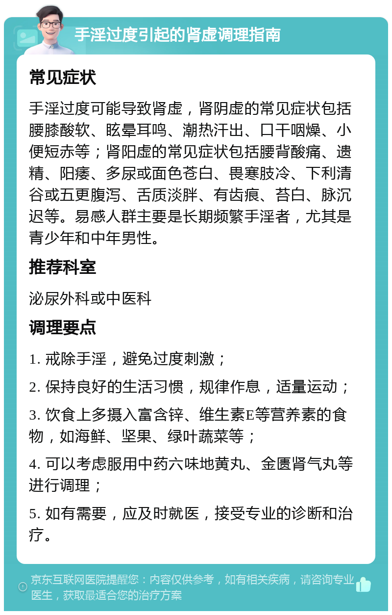 手淫过度引起的肾虚调理指南 常见症状 手淫过度可能导致肾虚，肾阴虚的常见症状包括腰膝酸软、眩晕耳鸣、潮热汗出、口干咽燥、小便短赤等；肾阳虚的常见症状包括腰背酸痛、遗精、阳痿、多尿或面色苍白、畏寒肢冷、下利清谷或五更腹泻、舌质淡胖、有齿痕、苔白、脉沉迟等。易感人群主要是长期频繁手淫者，尤其是青少年和中年男性。 推荐科室 泌尿外科或中医科 调理要点 1. 戒除手淫，避免过度刺激； 2. 保持良好的生活习惯，规律作息，适量运动； 3. 饮食上多摄入富含锌、维生素E等营养素的食物，如海鲜、坚果、绿叶蔬菜等； 4. 可以考虑服用中药六味地黄丸、金匮肾气丸等进行调理； 5. 如有需要，应及时就医，接受专业的诊断和治疗。