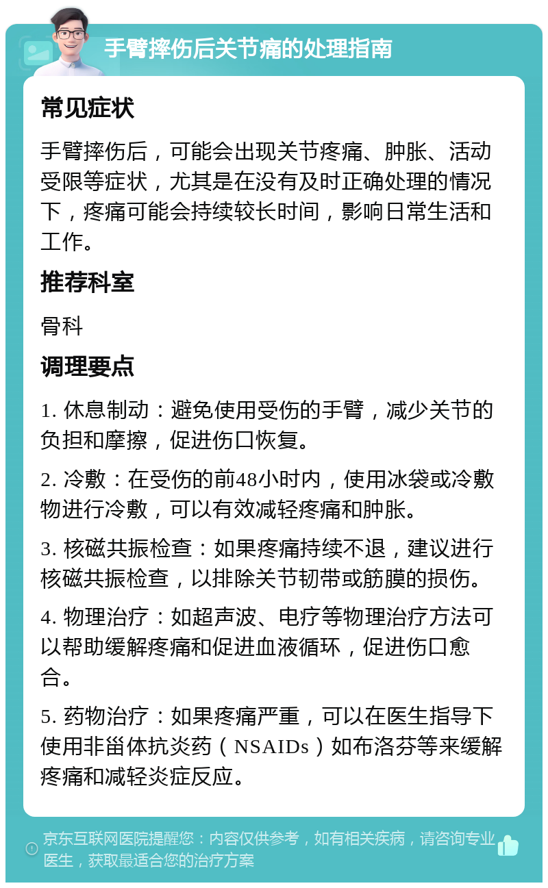 手臂摔伤后关节痛的处理指南 常见症状 手臂摔伤后，可能会出现关节疼痛、肿胀、活动受限等症状，尤其是在没有及时正确处理的情况下，疼痛可能会持续较长时间，影响日常生活和工作。 推荐科室 骨科 调理要点 1. 休息制动：避免使用受伤的手臂，减少关节的负担和摩擦，促进伤口恢复。 2. 冷敷：在受伤的前48小时内，使用冰袋或冷敷物进行冷敷，可以有效减轻疼痛和肿胀。 3. 核磁共振检查：如果疼痛持续不退，建议进行核磁共振检查，以排除关节韧带或筋膜的损伤。 4. 物理治疗：如超声波、电疗等物理治疗方法可以帮助缓解疼痛和促进血液循环，促进伤口愈合。 5. 药物治疗：如果疼痛严重，可以在医生指导下使用非甾体抗炎药（NSAIDs）如布洛芬等来缓解疼痛和减轻炎症反应。