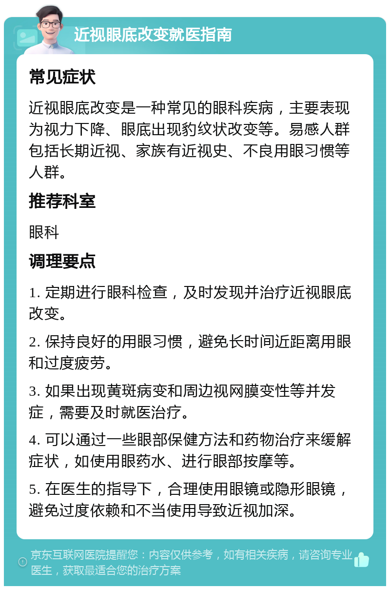 近视眼底改变就医指南 常见症状 近视眼底改变是一种常见的眼科疾病，主要表现为视力下降、眼底出现豹纹状改变等。易感人群包括长期近视、家族有近视史、不良用眼习惯等人群。 推荐科室 眼科 调理要点 1. 定期进行眼科检查，及时发现并治疗近视眼底改变。 2. 保持良好的用眼习惯，避免长时间近距离用眼和过度疲劳。 3. 如果出现黄斑病变和周边视网膜变性等并发症，需要及时就医治疗。 4. 可以通过一些眼部保健方法和药物治疗来缓解症状，如使用眼药水、进行眼部按摩等。 5. 在医生的指导下，合理使用眼镜或隐形眼镜，避免过度依赖和不当使用导致近视加深。