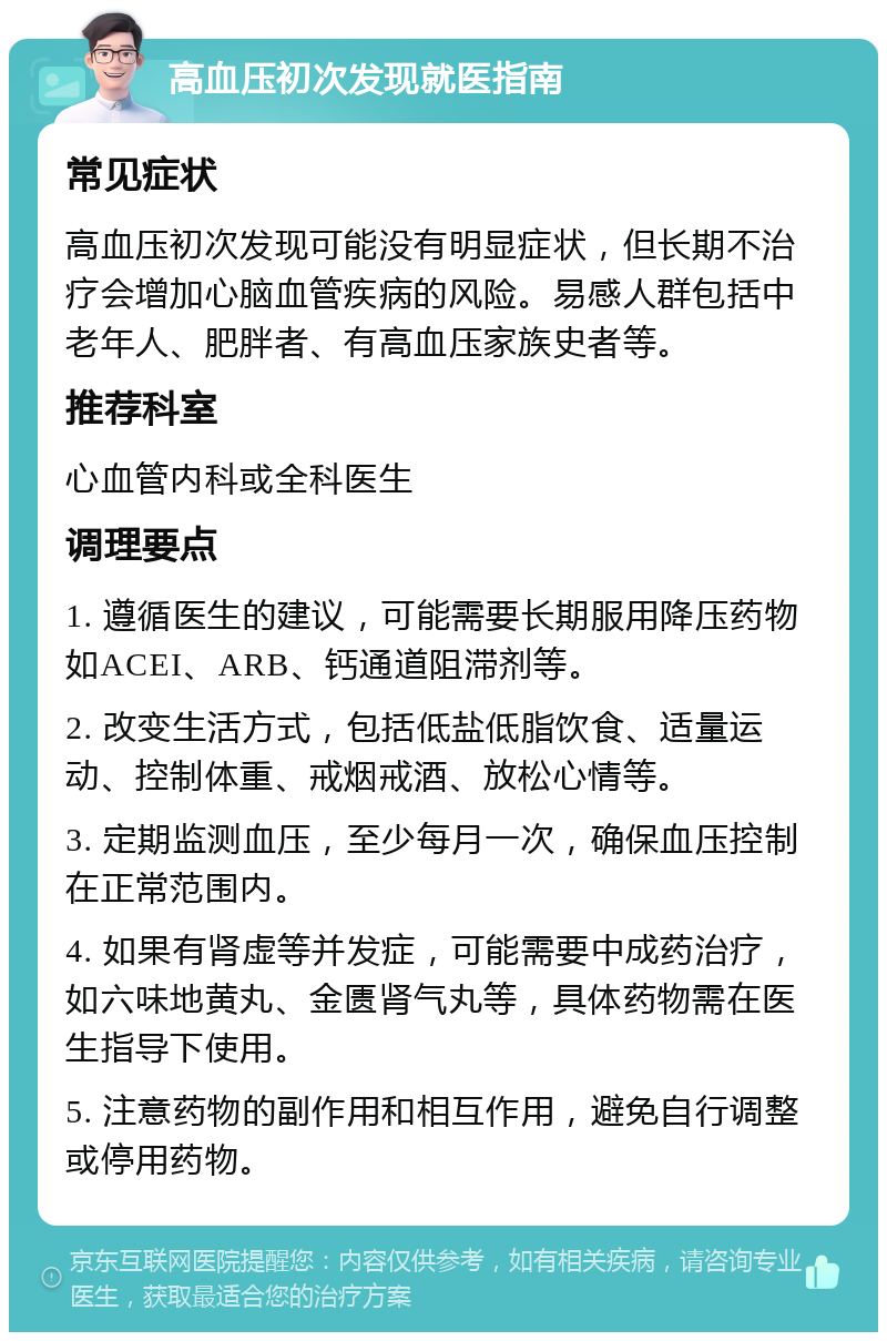 高血压初次发现就医指南 常见症状 高血压初次发现可能没有明显症状，但长期不治疗会增加心脑血管疾病的风险。易感人群包括中老年人、肥胖者、有高血压家族史者等。 推荐科室 心血管内科或全科医生 调理要点 1. 遵循医生的建议，可能需要长期服用降压药物如ACEI、ARB、钙通道阻滞剂等。 2. 改变生活方式，包括低盐低脂饮食、适量运动、控制体重、戒烟戒酒、放松心情等。 3. 定期监测血压，至少每月一次，确保血压控制在正常范围内。 4. 如果有肾虚等并发症，可能需要中成药治疗，如六味地黄丸、金匮肾气丸等，具体药物需在医生指导下使用。 5. 注意药物的副作用和相互作用，避免自行调整或停用药物。