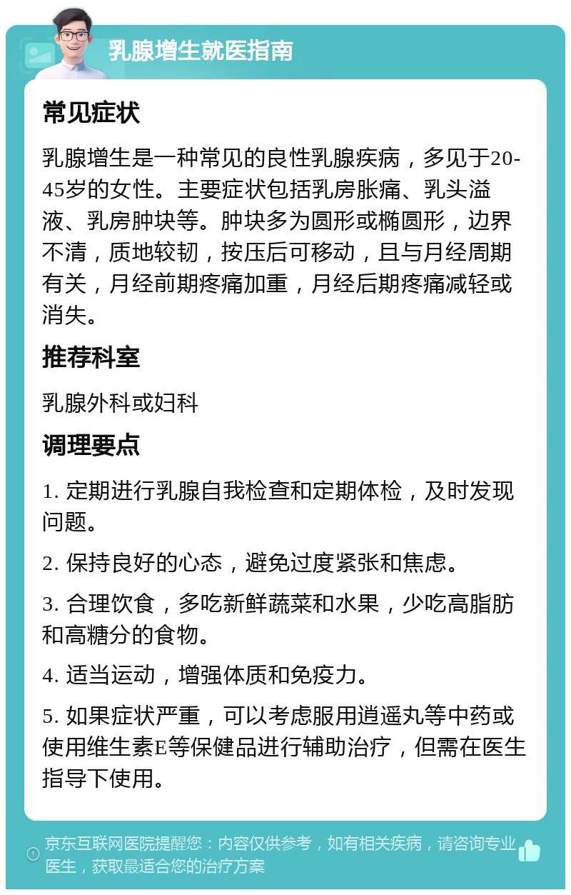 乳腺增生就医指南 常见症状 乳腺增生是一种常见的良性乳腺疾病，多见于20-45岁的女性。主要症状包括乳房胀痛、乳头溢液、乳房肿块等。肿块多为圆形或椭圆形，边界不清，质地较韧，按压后可移动，且与月经周期有关，月经前期疼痛加重，月经后期疼痛减轻或消失。 推荐科室 乳腺外科或妇科 调理要点 1. 定期进行乳腺自我检查和定期体检，及时发现问题。 2. 保持良好的心态，避免过度紧张和焦虑。 3. 合理饮食，多吃新鲜蔬菜和水果，少吃高脂肪和高糖分的食物。 4. 适当运动，增强体质和免疫力。 5. 如果症状严重，可以考虑服用逍遥丸等中药或使用维生素E等保健品进行辅助治疗，但需在医生指导下使用。