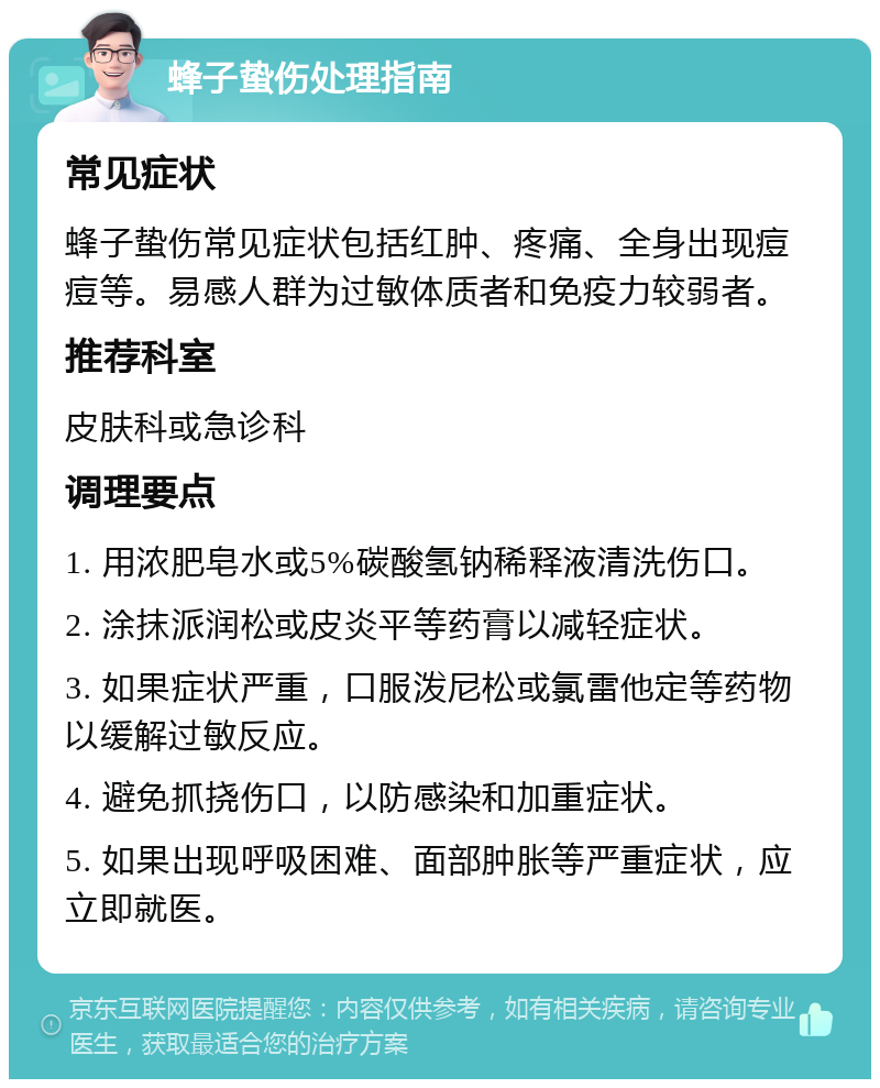 蜂子蛰伤处理指南 常见症状 蜂子蛰伤常见症状包括红肿、疼痛、全身出现痘痘等。易感人群为过敏体质者和免疫力较弱者。 推荐科室 皮肤科或急诊科 调理要点 1. 用浓肥皂水或5%碳酸氢钠稀释液清洗伤口。 2. 涂抹派润松或皮炎平等药膏以减轻症状。 3. 如果症状严重，口服泼尼松或氯雷他定等药物以缓解过敏反应。 4. 避免抓挠伤口，以防感染和加重症状。 5. 如果出现呼吸困难、面部肿胀等严重症状，应立即就医。