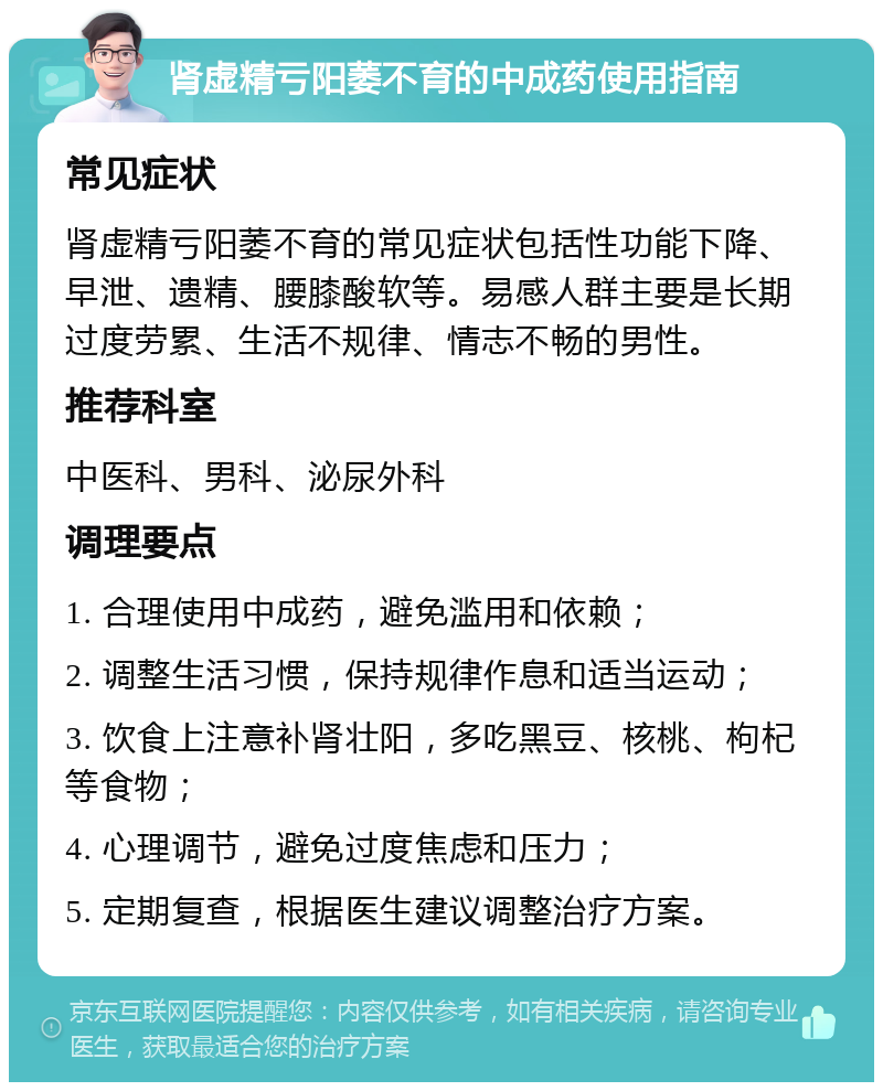 肾虚精亏阳萎不育的中成药使用指南 常见症状 肾虚精亏阳萎不育的常见症状包括性功能下降、早泄、遗精、腰膝酸软等。易感人群主要是长期过度劳累、生活不规律、情志不畅的男性。 推荐科室 中医科、男科、泌尿外科 调理要点 1. 合理使用中成药，避免滥用和依赖； 2. 调整生活习惯，保持规律作息和适当运动； 3. 饮食上注意补肾壮阳，多吃黑豆、核桃、枸杞等食物； 4. 心理调节，避免过度焦虑和压力； 5. 定期复查，根据医生建议调整治疗方案。