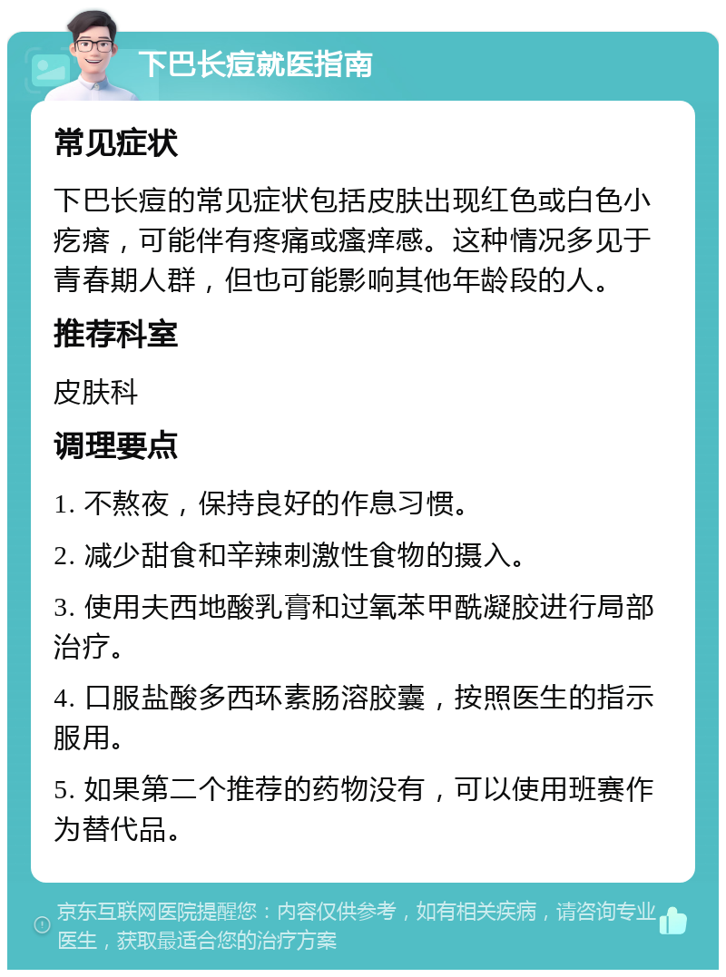 下巴长痘就医指南 常见症状 下巴长痘的常见症状包括皮肤出现红色或白色小疙瘩，可能伴有疼痛或瘙痒感。这种情况多见于青春期人群，但也可能影响其他年龄段的人。 推荐科室 皮肤科 调理要点 1. 不熬夜，保持良好的作息习惯。 2. 减少甜食和辛辣刺激性食物的摄入。 3. 使用夫西地酸乳膏和过氧苯甲酰凝胶进行局部治疗。 4. 口服盐酸多西环素肠溶胶囊，按照医生的指示服用。 5. 如果第二个推荐的药物没有，可以使用班赛作为替代品。