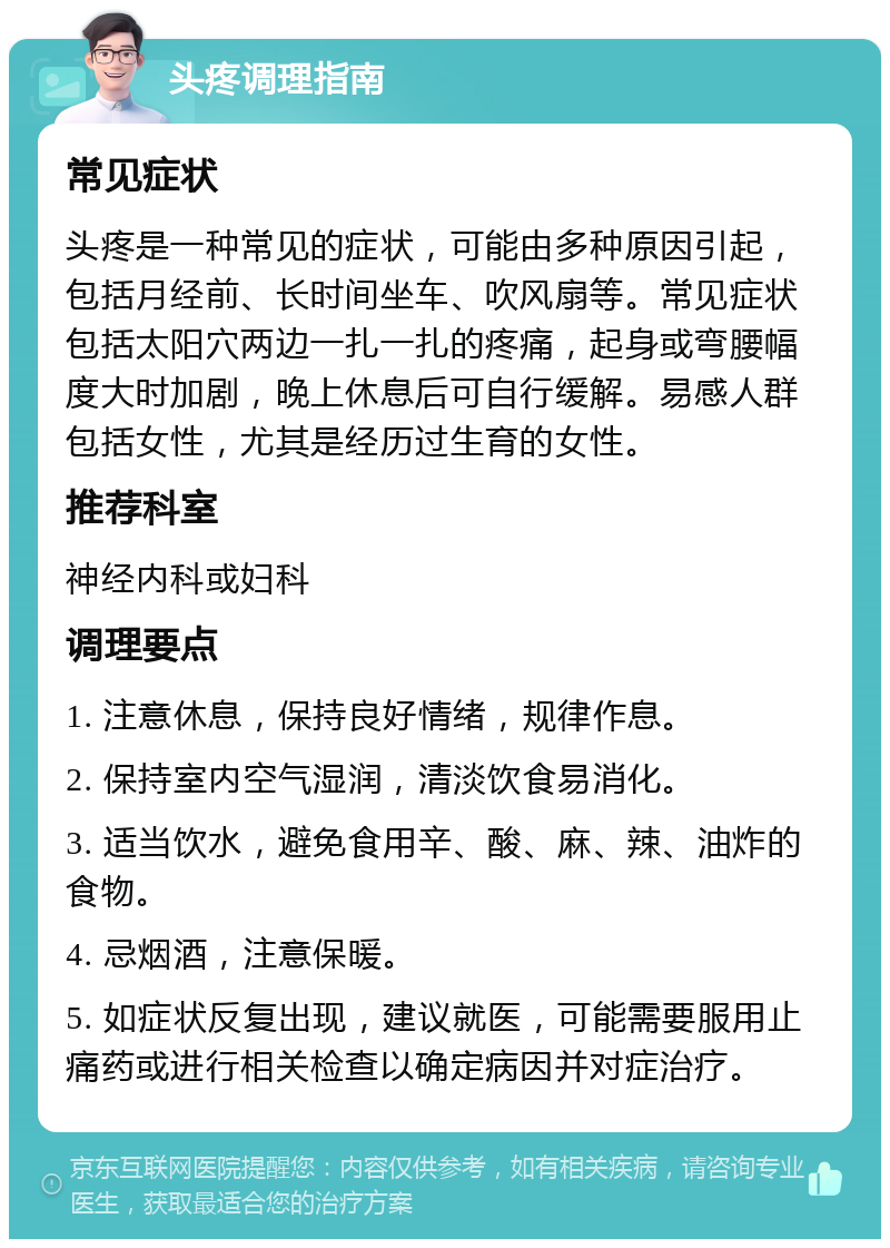 头疼调理指南 常见症状 头疼是一种常见的症状，可能由多种原因引起，包括月经前、长时间坐车、吹风扇等。常见症状包括太阳穴两边一扎一扎的疼痛，起身或弯腰幅度大时加剧，晚上休息后可自行缓解。易感人群包括女性，尤其是经历过生育的女性。 推荐科室 神经内科或妇科 调理要点 1. 注意休息，保持良好情绪，规律作息。 2. 保持室内空气湿润，清淡饮食易消化。 3. 适当饮水，避免食用辛、酸、麻、辣、油炸的食物。 4. 忌烟酒，注意保暖。 5. 如症状反复出现，建议就医，可能需要服用止痛药或进行相关检查以确定病因并对症治疗。