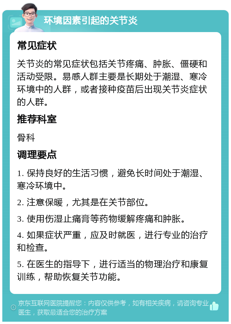 环境因素引起的关节炎 常见症状 关节炎的常见症状包括关节疼痛、肿胀、僵硬和活动受限。易感人群主要是长期处于潮湿、寒冷环境中的人群，或者接种疫苗后出现关节炎症状的人群。 推荐科室 骨科 调理要点 1. 保持良好的生活习惯，避免长时间处于潮湿、寒冷环境中。 2. 注意保暖，尤其是在关节部位。 3. 使用伤湿止痛膏等药物缓解疼痛和肿胀。 4. 如果症状严重，应及时就医，进行专业的治疗和检查。 5. 在医生的指导下，进行适当的物理治疗和康复训练，帮助恢复关节功能。