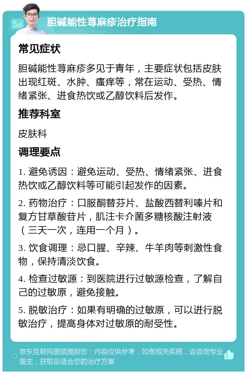 胆碱能性荨麻疹治疗指南 常见症状 胆碱能性荨麻疹多见于青年，主要症状包括皮肤出现红斑、水肿、瘙痒等，常在运动、受热、情绪紧张、进食热饮或乙醇饮料后发作。 推荐科室 皮肤科 调理要点 1. 避免诱因：避免运动、受热、情绪紧张、进食热饮或乙醇饮料等可能引起发作的因素。 2. 药物治疗：口服酮替芬片、盐酸西替利嗪片和复方甘草酸苷片，肌注卡介菌多糖核酸注射液（三天一次，连用一个月）。 3. 饮食调理：忌口腥、辛辣、牛羊肉等刺激性食物，保持清淡饮食。 4. 检查过敏源：到医院进行过敏源检查，了解自己的过敏原，避免接触。 5. 脱敏治疗：如果有明确的过敏原，可以进行脱敏治疗，提高身体对过敏原的耐受性。