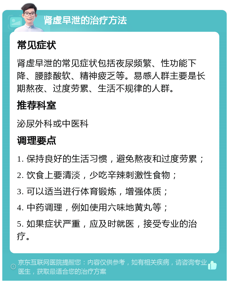 肾虚早泄的治疗方法 常见症状 肾虚早泄的常见症状包括夜尿频繁、性功能下降、腰膝酸软、精神疲乏等。易感人群主要是长期熬夜、过度劳累、生活不规律的人群。 推荐科室 泌尿外科或中医科 调理要点 1. 保持良好的生活习惯，避免熬夜和过度劳累； 2. 饮食上要清淡，少吃辛辣刺激性食物； 3. 可以适当进行体育锻炼，增强体质； 4. 中药调理，例如使用六味地黄丸等； 5. 如果症状严重，应及时就医，接受专业的治疗。