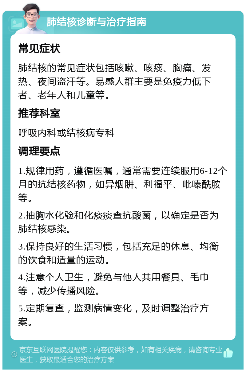 肺结核诊断与治疗指南 常见症状 肺结核的常见症状包括咳嗽、咳痰、胸痛、发热、夜间盗汗等。易感人群主要是免疫力低下者、老年人和儿童等。 推荐科室 呼吸内科或结核病专科 调理要点 1.规律用药，遵循医嘱，通常需要连续服用6-12个月的抗结核药物，如异烟肼、利福平、吡嗪酰胺等。 2.抽胸水化验和化痰痰查抗酸菌，以确定是否为肺结核感染。 3.保持良好的生活习惯，包括充足的休息、均衡的饮食和适量的运动。 4.注意个人卫生，避免与他人共用餐具、毛巾等，减少传播风险。 5.定期复查，监测病情变化，及时调整治疗方案。