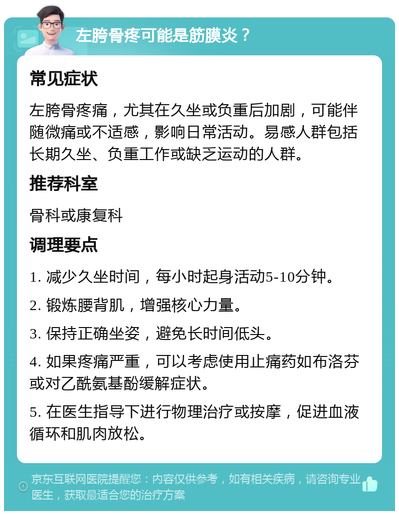 左胯骨疼可能是筋膜炎？ 常见症状 左胯骨疼痛，尤其在久坐或负重后加剧，可能伴随微痛或不适感，影响日常活动。易感人群包括长期久坐、负重工作或缺乏运动的人群。 推荐科室 骨科或康复科 调理要点 1. 减少久坐时间，每小时起身活动5-10分钟。 2. 锻炼腰背肌，增强核心力量。 3. 保持正确坐姿，避免长时间低头。 4. 如果疼痛严重，可以考虑使用止痛药如布洛芬或对乙酰氨基酚缓解症状。 5. 在医生指导下进行物理治疗或按摩，促进血液循环和肌肉放松。