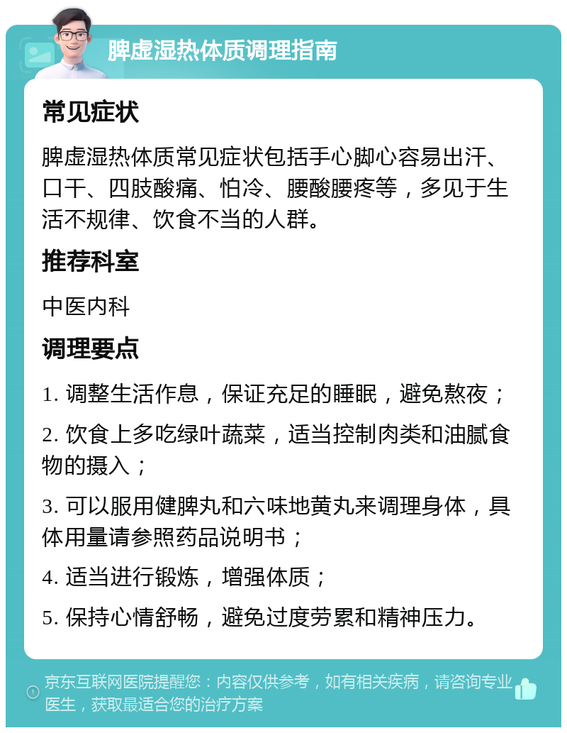 脾虚湿热体质调理指南 常见症状 脾虚湿热体质常见症状包括手心脚心容易出汗、口干、四肢酸痛、怕冷、腰酸腰疼等，多见于生活不规律、饮食不当的人群。 推荐科室 中医内科 调理要点 1. 调整生活作息，保证充足的睡眠，避免熬夜； 2. 饮食上多吃绿叶蔬菜，适当控制肉类和油腻食物的摄入； 3. 可以服用健脾丸和六味地黄丸来调理身体，具体用量请参照药品说明书； 4. 适当进行锻炼，增强体质； 5. 保持心情舒畅，避免过度劳累和精神压力。