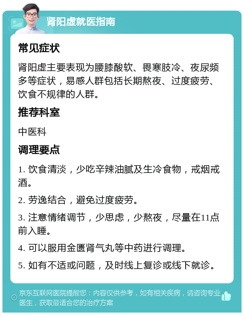 肾阳虚就医指南 常见症状 肾阳虚主要表现为腰膝酸软、畏寒肢冷、夜尿频多等症状，易感人群包括长期熬夜、过度疲劳、饮食不规律的人群。 推荐科室 中医科 调理要点 1. 饮食清淡，少吃辛辣油腻及生冷食物，戒烟戒酒。 2. 劳逸结合，避免过度疲劳。 3. 注意情绪调节，少思虑，少熬夜，尽量在11点前入睡。 4. 可以服用金匮肾气丸等中药进行调理。 5. 如有不适或问题，及时线上复诊或线下就诊。