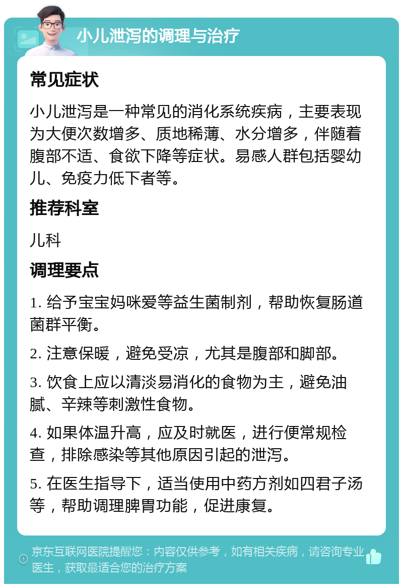 小儿泄泻的调理与治疗 常见症状 小儿泄泻是一种常见的消化系统疾病，主要表现为大便次数增多、质地稀薄、水分增多，伴随着腹部不适、食欲下降等症状。易感人群包括婴幼儿、免疫力低下者等。 推荐科室 儿科 调理要点 1. 给予宝宝妈咪爱等益生菌制剂，帮助恢复肠道菌群平衡。 2. 注意保暖，避免受凉，尤其是腹部和脚部。 3. 饮食上应以清淡易消化的食物为主，避免油腻、辛辣等刺激性食物。 4. 如果体温升高，应及时就医，进行便常规检查，排除感染等其他原因引起的泄泻。 5. 在医生指导下，适当使用中药方剂如四君子汤等，帮助调理脾胃功能，促进康复。