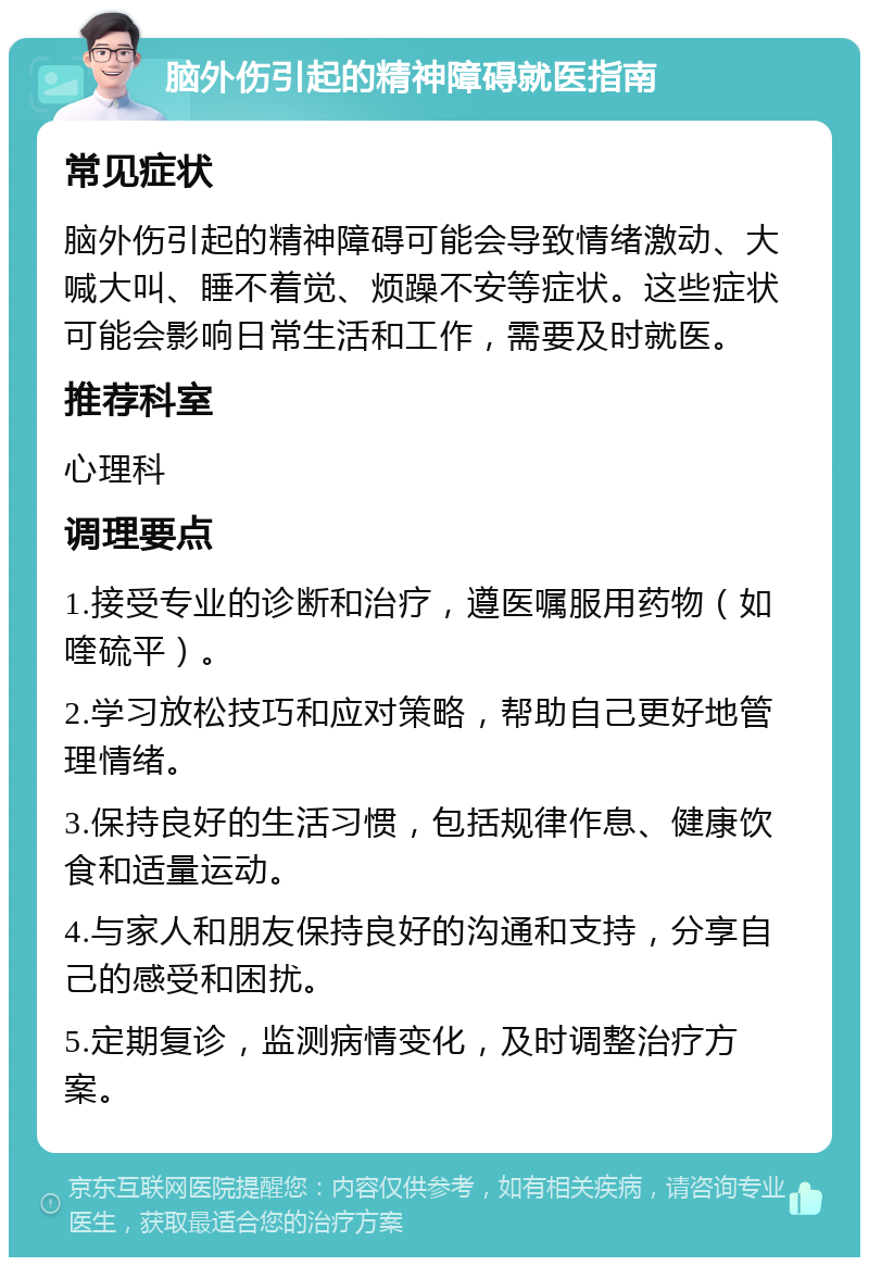 脑外伤引起的精神障碍就医指南 常见症状 脑外伤引起的精神障碍可能会导致情绪激动、大喊大叫、睡不着觉、烦躁不安等症状。这些症状可能会影响日常生活和工作，需要及时就医。 推荐科室 心理科 调理要点 1.接受专业的诊断和治疗，遵医嘱服用药物（如喹硫平）。 2.学习放松技巧和应对策略，帮助自己更好地管理情绪。 3.保持良好的生活习惯，包括规律作息、健康饮食和适量运动。 4.与家人和朋友保持良好的沟通和支持，分享自己的感受和困扰。 5.定期复诊，监测病情变化，及时调整治疗方案。