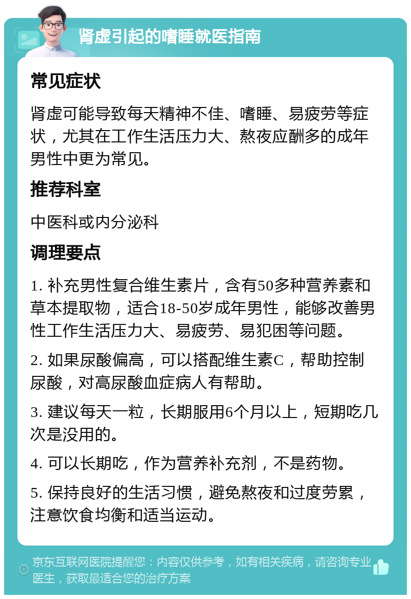 肾虚引起的嗜睡就医指南 常见症状 肾虚可能导致每天精神不佳、嗜睡、易疲劳等症状，尤其在工作生活压力大、熬夜应酬多的成年男性中更为常见。 推荐科室 中医科或内分泌科 调理要点 1. 补充男性复合维生素片，含有50多种营养素和草本提取物，适合18-50岁成年男性，能够改善男性工作生活压力大、易疲劳、易犯困等问题。 2. 如果尿酸偏高，可以搭配维生素C，帮助控制尿酸，对高尿酸血症病人有帮助。 3. 建议每天一粒，长期服用6个月以上，短期吃几次是没用的。 4. 可以长期吃，作为营养补充剂，不是药物。 5. 保持良好的生活习惯，避免熬夜和过度劳累，注意饮食均衡和适当运动。