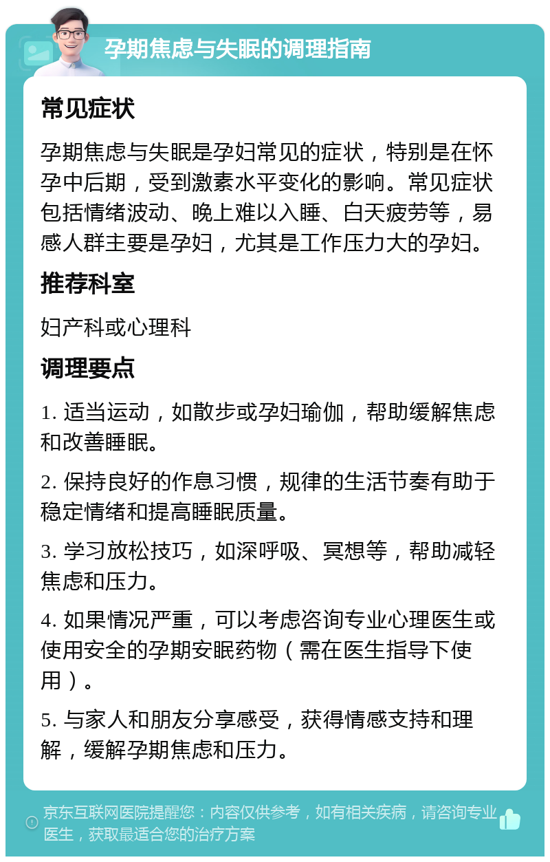 孕期焦虑与失眠的调理指南 常见症状 孕期焦虑与失眠是孕妇常见的症状，特别是在怀孕中后期，受到激素水平变化的影响。常见症状包括情绪波动、晚上难以入睡、白天疲劳等，易感人群主要是孕妇，尤其是工作压力大的孕妇。 推荐科室 妇产科或心理科 调理要点 1. 适当运动，如散步或孕妇瑜伽，帮助缓解焦虑和改善睡眠。 2. 保持良好的作息习惯，规律的生活节奏有助于稳定情绪和提高睡眠质量。 3. 学习放松技巧，如深呼吸、冥想等，帮助减轻焦虑和压力。 4. 如果情况严重，可以考虑咨询专业心理医生或使用安全的孕期安眠药物（需在医生指导下使用）。 5. 与家人和朋友分享感受，获得情感支持和理解，缓解孕期焦虑和压力。