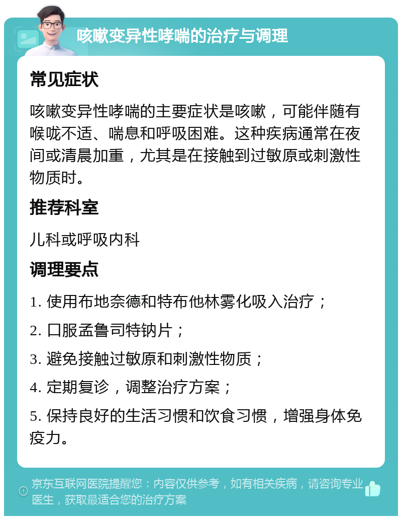 咳嗽变异性哮喘的治疗与调理 常见症状 咳嗽变异性哮喘的主要症状是咳嗽，可能伴随有喉咙不适、喘息和呼吸困难。这种疾病通常在夜间或清晨加重，尤其是在接触到过敏原或刺激性物质时。 推荐科室 儿科或呼吸内科 调理要点 1. 使用布地奈德和特布他林雾化吸入治疗； 2. 口服孟鲁司特钠片； 3. 避免接触过敏原和刺激性物质； 4. 定期复诊，调整治疗方案； 5. 保持良好的生活习惯和饮食习惯，增强身体免疫力。