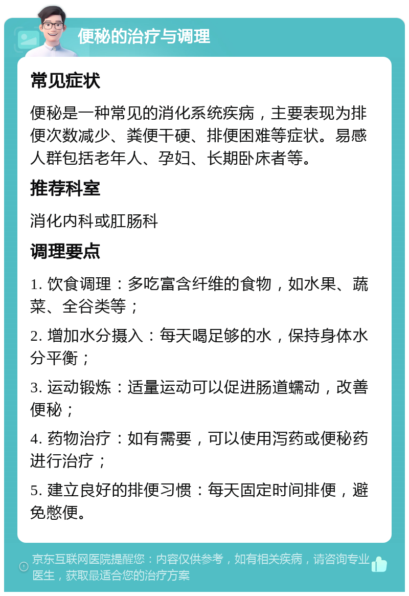 便秘的治疗与调理 常见症状 便秘是一种常见的消化系统疾病，主要表现为排便次数减少、粪便干硬、排便困难等症状。易感人群包括老年人、孕妇、长期卧床者等。 推荐科室 消化内科或肛肠科 调理要点 1. 饮食调理：多吃富含纤维的食物，如水果、蔬菜、全谷类等； 2. 增加水分摄入：每天喝足够的水，保持身体水分平衡； 3. 运动锻炼：适量运动可以促进肠道蠕动，改善便秘； 4. 药物治疗：如有需要，可以使用泻药或便秘药进行治疗； 5. 建立良好的排便习惯：每天固定时间排便，避免憋便。