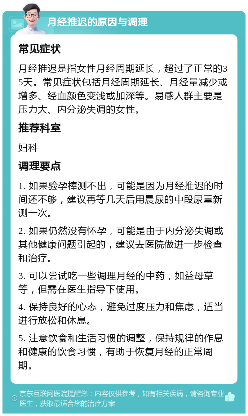 月经推迟的原因与调理 常见症状 月经推迟是指女性月经周期延长，超过了正常的35天。常见症状包括月经周期延长、月经量减少或增多、经血颜色变浅或加深等。易感人群主要是压力大、内分泌失调的女性。 推荐科室 妇科 调理要点 1. 如果验孕棒测不出，可能是因为月经推迟的时间还不够，建议再等几天后用晨尿的中段尿重新测一次。 2. 如果仍然没有怀孕，可能是由于内分泌失调或其他健康问题引起的，建议去医院做进一步检查和治疗。 3. 可以尝试吃一些调理月经的中药，如益母草等，但需在医生指导下使用。 4. 保持良好的心态，避免过度压力和焦虑，适当进行放松和休息。 5. 注意饮食和生活习惯的调整，保持规律的作息和健康的饮食习惯，有助于恢复月经的正常周期。