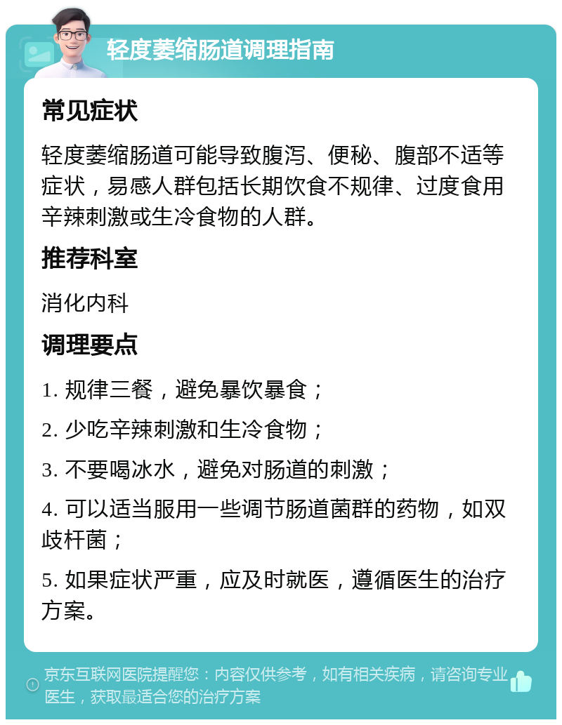 轻度萎缩肠道调理指南 常见症状 轻度萎缩肠道可能导致腹泻、便秘、腹部不适等症状，易感人群包括长期饮食不规律、过度食用辛辣刺激或生冷食物的人群。 推荐科室 消化内科 调理要点 1. 规律三餐，避免暴饮暴食； 2. 少吃辛辣刺激和生冷食物； 3. 不要喝冰水，避免对肠道的刺激； 4. 可以适当服用一些调节肠道菌群的药物，如双歧杆菌； 5. 如果症状严重，应及时就医，遵循医生的治疗方案。