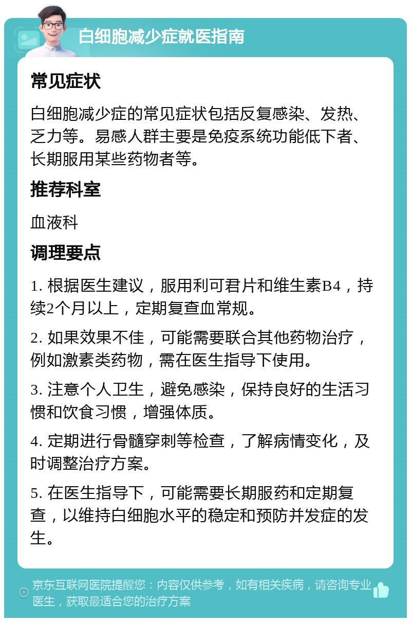 白细胞减少症就医指南 常见症状 白细胞减少症的常见症状包括反复感染、发热、乏力等。易感人群主要是免疫系统功能低下者、长期服用某些药物者等。 推荐科室 血液科 调理要点 1. 根据医生建议，服用利可君片和维生素B4，持续2个月以上，定期复查血常规。 2. 如果效果不佳，可能需要联合其他药物治疗，例如激素类药物，需在医生指导下使用。 3. 注意个人卫生，避免感染，保持良好的生活习惯和饮食习惯，增强体质。 4. 定期进行骨髓穿刺等检查，了解病情变化，及时调整治疗方案。 5. 在医生指导下，可能需要长期服药和定期复查，以维持白细胞水平的稳定和预防并发症的发生。