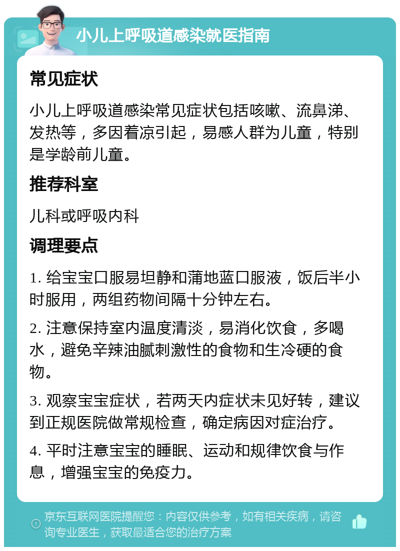 小儿上呼吸道感染就医指南 常见症状 小儿上呼吸道感染常见症状包括咳嗽、流鼻涕、发热等，多因着凉引起，易感人群为儿童，特别是学龄前儿童。 推荐科室 儿科或呼吸内科 调理要点 1. 给宝宝口服易坦静和蒲地蓝口服液，饭后半小时服用，两组药物间隔十分钟左右。 2. 注意保持室内温度清淡，易消化饮食，多喝水，避免辛辣油腻刺激性的食物和生冷硬的食物。 3. 观察宝宝症状，若两天内症状未见好转，建议到正规医院做常规检查，确定病因对症治疗。 4. 平时注意宝宝的睡眠、运动和规律饮食与作息，增强宝宝的免疫力。