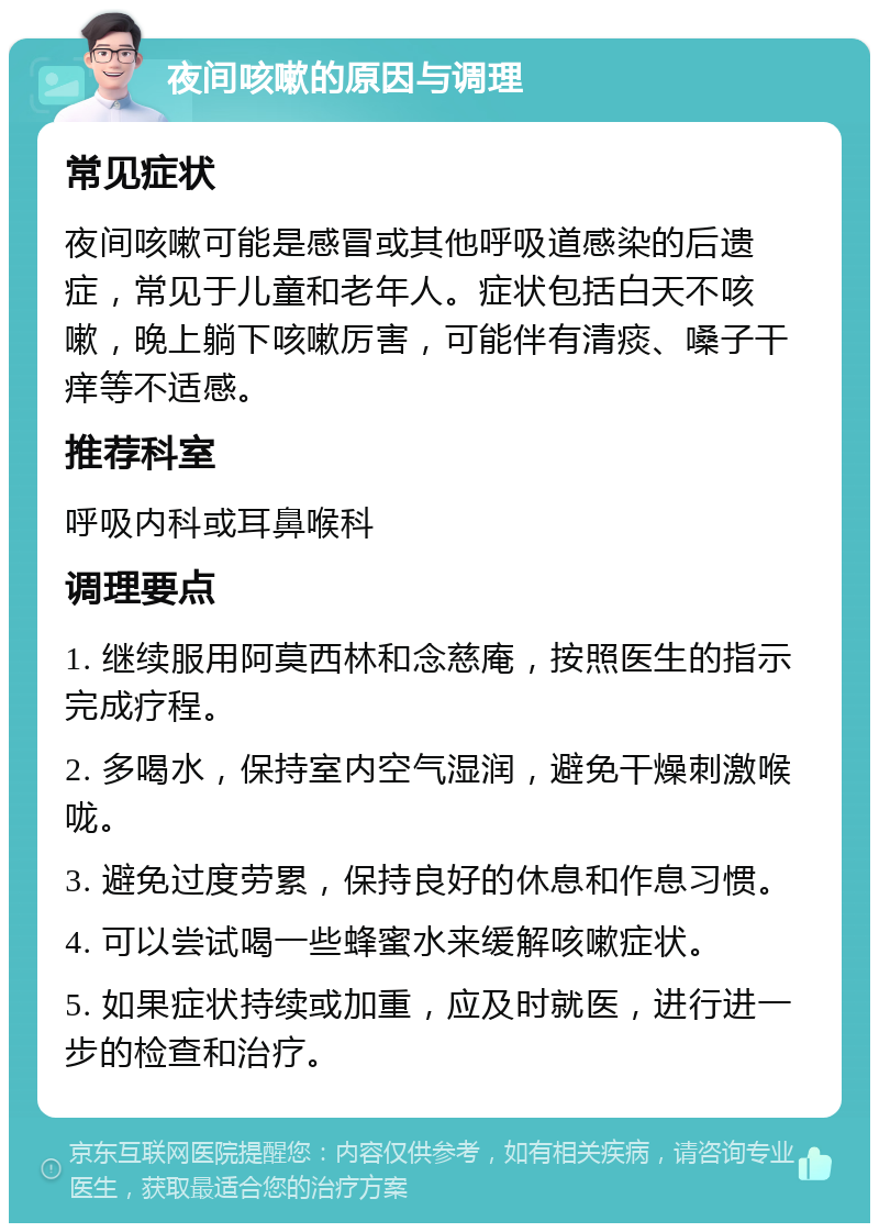 夜间咳嗽的原因与调理 常见症状 夜间咳嗽可能是感冒或其他呼吸道感染的后遗症，常见于儿童和老年人。症状包括白天不咳嗽，晚上躺下咳嗽厉害，可能伴有清痰、嗓子干痒等不适感。 推荐科室 呼吸内科或耳鼻喉科 调理要点 1. 继续服用阿莫西林和念慈庵，按照医生的指示完成疗程。 2. 多喝水，保持室内空气湿润，避免干燥刺激喉咙。 3. 避免过度劳累，保持良好的休息和作息习惯。 4. 可以尝试喝一些蜂蜜水来缓解咳嗽症状。 5. 如果症状持续或加重，应及时就医，进行进一步的检查和治疗。