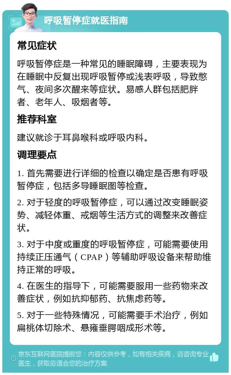 呼吸暂停症就医指南 常见症状 呼吸暂停症是一种常见的睡眠障碍，主要表现为在睡眠中反复出现呼吸暂停或浅表呼吸，导致憋气、夜间多次醒来等症状。易感人群包括肥胖者、老年人、吸烟者等。 推荐科室 建议就诊于耳鼻喉科或呼吸内科。 调理要点 1. 首先需要进行详细的检查以确定是否患有呼吸暂停症，包括多导睡眠图等检查。 2. 对于轻度的呼吸暂停症，可以通过改变睡眠姿势、减轻体重、戒烟等生活方式的调整来改善症状。 3. 对于中度或重度的呼吸暂停症，可能需要使用持续正压通气（CPAP）等辅助呼吸设备来帮助维持正常的呼吸。 4. 在医生的指导下，可能需要服用一些药物来改善症状，例如抗抑郁药、抗焦虑药等。 5. 对于一些特殊情况，可能需要手术治疗，例如扁桃体切除术、悬雍垂腭咽成形术等。